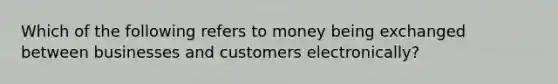 Which of the following refers to money being exchanged between businesses and customers electronically?