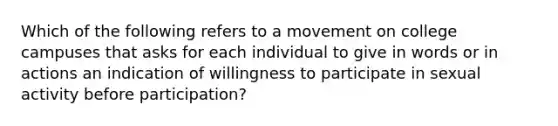 Which of the following refers to a movement on college campuses that asks for each individual to give in words or in actions an indication of willingness to participate in sexual activity before participation?