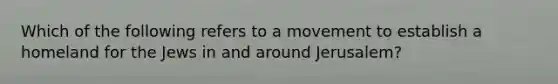 Which of the following refers to a movement to establish a homeland for the Jews in and around Jerusalem?