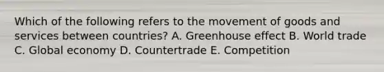 Which of the following refers to the movement of goods and services between​ countries? A. Greenhouse effect B. World trade C. Global economy D. Countertrade E. Competition