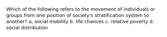 Which of the following refers to the movement of individuals or groups from one position of society's stratification system to another? a, social mobility b. life chances c. relative poverty d. social distribution