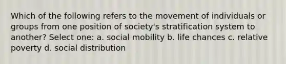 Which of the following refers to the movement of individuals or groups from one position of society's stratification system to another? Select one: a. social mobility b. life chances c. relative poverty d. social distribution