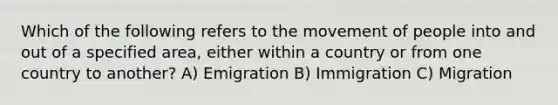 Which of the following refers to the movement of people into and out of a specified area, either within a country or from one country to another? A) Emigration B) Immigration C) Migration