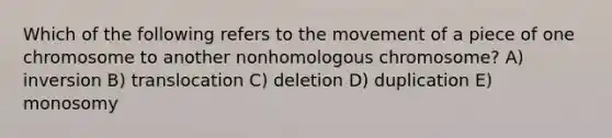 Which of the following refers to the movement of a piece of one chromosome to another nonhomologous chromosome? A) inversion B) translocation C) deletion D) duplication E) monosomy