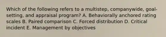 Which of the following refers to a​ multistep, companywide,​ goal-setting, and appraisal​ program? A. Behaviorally anchored rating scales B. Paired comparison C. Forced distribution D. Critical incident E. Management by objectives