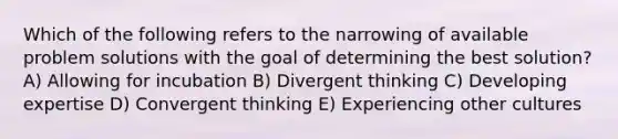 Which of the following refers to the narrowing of available problem solutions with the goal of determining the best solution? A) Allowing for incubation B) Divergent thinking C) Developing expertise D) Convergent thinking E) Experiencing other cultures