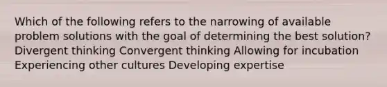 Which of the following refers to the narrowing of available problem solutions with the goal of determining the best solution? Divergent thinking Convergent thinking Allowing for incubation Experiencing other cultures Developing expertise