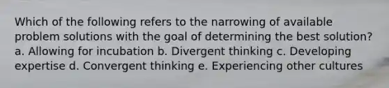 Which of the following refers to the narrowing of available problem solutions with the goal of determining the best solution? a. Allowing for incubation b. Divergent thinking c. Developing expertise d. Convergent thinking e. Experiencing other cultures