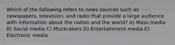 Which of the following refers to news sources such as newspapers, television, and radio that provide a large audience with information about the nation and the world? A) Mass media B) Social media C) Muckrakers D) Entertainment media E) Electronic media