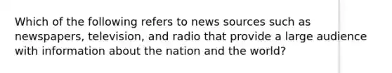 Which of the following refers to news sources such as newspapers, television, and radio that provide a large audience with information about the nation and the world?