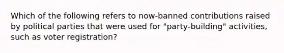 Which of the following refers to now-banned contributions raised by political parties that were used for "party-building" activities, such as voter registration?