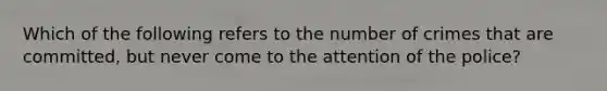 Which of the following refers to the number of crimes that are committed, but never come to the attention of the police?