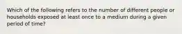 Which of the following refers to the number of different people or households exposed at least once to a medium during a given period of time?