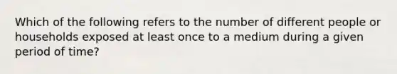 Which of the following refers to the number of different people or households exposed at least once to a medium during a given period of time?