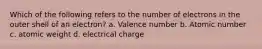 Which of the following refers to the number of electrons in the outer shell of an electron? a. Valence number b. Atomic number c. atomic weight d. electrical charge