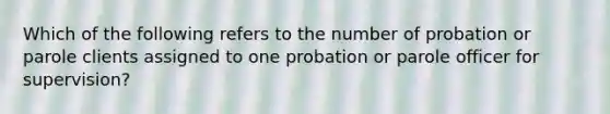 Which of the following refers to the number of probation or parole clients assigned to one probation or parole officer for supervision?