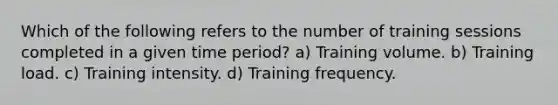 Which of the following refers to the number of training sessions completed in a given time period? a) Training volume. b) Training load. c) Training intensity. d) Training frequency.