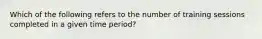 Which of the following refers to the number of training sessions completed in a given time period?