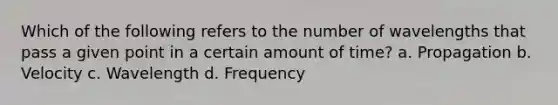 Which of the following refers to the number of wavelengths that pass a given point in a certain amount of time? a. Propagation b. Velocity c. Wavelength d. Frequency