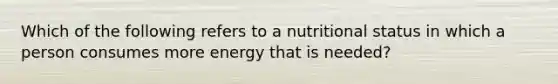 Which of the following refers to a nutritional status in which a person consumes more energy that is needed?