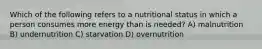 Which of the following refers to a nutritional status in which a person consumes more energy than is needed? A) malnutrition B) undernutrition C) starvation D) overnutrition