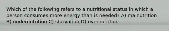 Which of the following refers to a nutritional status in which a person consumes more energy than is needed? A) malnutrition B) undernutrition C) starvation D) overnutrition