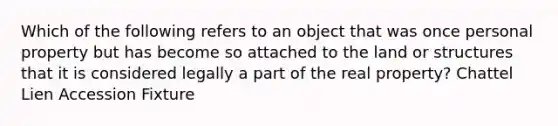 Which of the following refers to an object that was once personal property but has become so attached to the land or structures that it is considered legally a part of the real property? Chattel Lien Accession Fixture