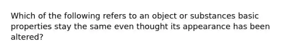 Which of the following refers to an object or substances basic properties stay the same even thought its appearance has been altered?