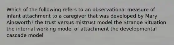 Which of the following refers to an observational measure of infant attachment to a caregiver that was developed by Mary Ainsworth? the trust versus mistrust model the Strange Situation the internal working model of attachment the developmental cascade model