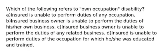 Which of the following refers to "own occupation" disability? a)Insured is unable to perform duties of any occupation. b)Insured business owner is unable to perform the duties of his/her own business. c)Insured business owner is unable to perform the duties of any related business. d)Insured is unable to perform duties of the occupation for which he/she was educated and trained.