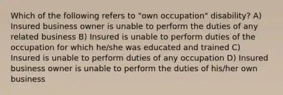 Which of the following refers to "own occupation" disability? A) Insured business owner is unable to perform the duties of any related business B) Insured is unable to perform duties of the occupation for which he/she was educated and trained C) Insured is unable to perform duties of any occupation D) Insured business owner is unable to perform the duties of his/her own business