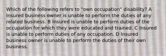 Which of the following refers to "own occupation" disability? A Insured business owner is unable to perform the duties of any related business. B Insured is unable to perform duties of the occupation for which they were educated and trained. C Insured is unable to perform duties of any occupation. D Insured business owner is unable to perform the duties of their own business.