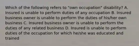 Which of the following refers to "own occupation" disability? A. Insured is unable to perform duties of any occupation B. Insured business owner is unable to perform the duties of his/her own business C. Insured business owner is unable to perform the duties of any related business D. Insured is unable to perform duties of the occupation for which he/she was educated and trained