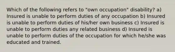 Which of the following refers to "own occupation" disability? a) Insured is unable to perform duties of any occupation b) Insured is unable to perform duties of his/her own business c) Insured is unable to perform duties any related business d) Insured is unable to perform duties of the occupation for which he/she was educated and trained.