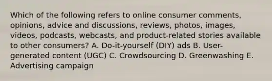 Which of the following refers to online consumer comments, opinions, advice and discussions, reviews, photos, images, videos, podcasts, webcasts, and product-related stories available to other consumers? A. Do-it-yourself (DIY) ads B. User-generated content​ (UGC) C. Crowdsourcing D. Greenwashing E. Advertising campaign