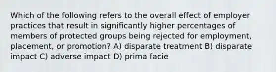 Which of the following refers to the overall effect of employer practices that result in significantly higher percentages of members of protected groups being rejected for employment, placement, or promotion? A) disparate treatment B) disparate impact C) adverse impact D) prima facie