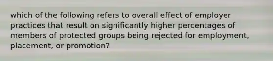 which of the following refers to overall effect of employer practices that result on significantly higher percentages of members of protected groups being rejected for employment, placement, or promotion?