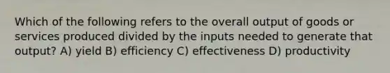 Which of the following refers to the overall output of goods or services produced divided by the inputs needed to generate that output? A) yield B) efficiency C) effectiveness D) productivity