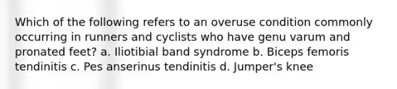 Which of the following refers to an overuse condition commonly occurring in runners and cyclists who have genu varum and pronated feet? a. Iliotibial band syndrome b. Biceps femoris tendinitis c. Pes anserinus tendinitis d. Jumper's knee