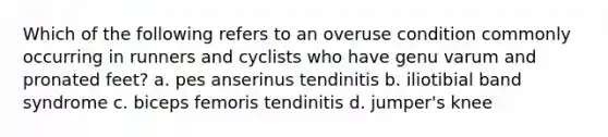 Which of the following refers to an overuse condition commonly occurring in runners and cyclists who have genu varum and pronated feet? a. pes anserinus tendinitis b. iliotibial band syndrome c. biceps femoris tendinitis d. jumper's knee