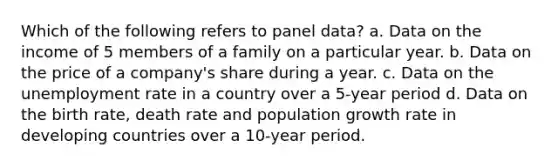 Which of the following refers to panel data? a. Data on the income of 5 members of a family on a particular year. b. Data on the price of a company's share during a year. c. Data on the unemployment rate in a country over a 5-year period d. Data on the birth rate, death rate and population growth rate in developing countries over a 10-year period.