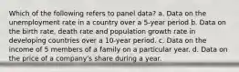 Which of the following refers to panel data? a. Data on the unemployment rate in a country over a 5-year period b. Data on the birth rate, death rate and population growth rate in developing countries over a 10-year period. c. Data on the income of 5 members of a family on a particular year. d. Data on the price of a company's share during a year.