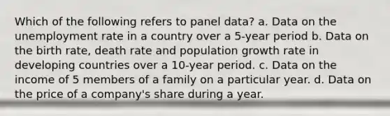 Which of the following refers to panel data? a. Data on the unemployment rate in a country over a 5-year period b. Data on the birth rate, death rate and population growth rate in developing countries over a 10-year period. c. Data on the income of 5 members of a family on a particular year. d. Data on the price of a company's share during a year.