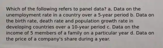 Which of the following refers to panel data? a. Data on the unemployment rate in a country over a 5-year period b. Data on the birth rate, death rate and population growth rate in developing countries over a 10-year period c. Data on the income of 5 members of a family on a particular year d. Data on the price of a company's share during a year.