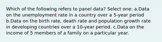 Which of the following refers to panel data? Select one: a.Data on the unemployment rate in a country over a 5-year period b.Data on the birth rate, death rate and population growth rate in developing countries over a 10-year period. c.Data on the income of 5 members of a family on a particular year.