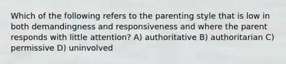 Which of the following refers to the parenting style that is low in both demandingness and responsiveness and where the parent responds with little attention? A) authoritative B) authoritarian C) permissive D) uninvolved