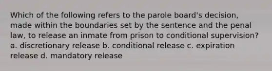 Which of the following refers to the parole board's decision, made within the boundaries set by the sentence and the penal law, to release an inmate from prison to conditional supervision? a. discretionary release b. conditional release c. expiration release d. mandatory release