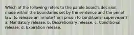 Which of the following refers to the parole board's decision, made within the boundaries set by the sentence and the penal law, to release an inmate from prison to conditional supervision? a. Mandatory release. b. Discretionary release. c. Conditional release. d. Expiration release.