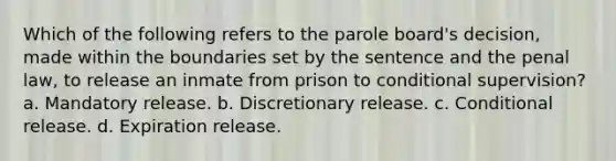 Which of the following refers to the parole board's decision, made within the boundaries set by the sentence and the penal law, to release an inmate from prison to conditional supervision? a. Mandatory release. b. Discretionary release. c. Conditional release. d. Expiration release.