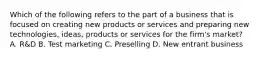 Which of the following refers to the part of a business that is focused on creating new products or services and preparing new technologies, ideas, products or services for the firm's market? A. R&D B. Test marketing C. Preselling D. New entrant business